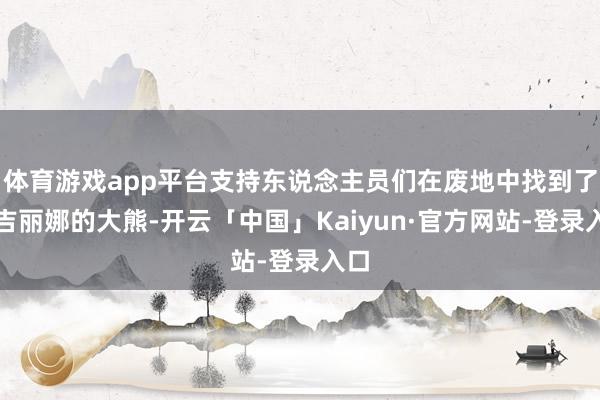 体育游戏app平台支持东说念主员们在废地中找到了安吉丽娜的大熊-开云「中国」Kaiyun·官方网站-登录入口