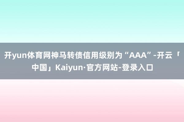 开yun体育网神马转债信用级别为“AAA”-开云「中国」Kaiyun·官方网站-登录入口