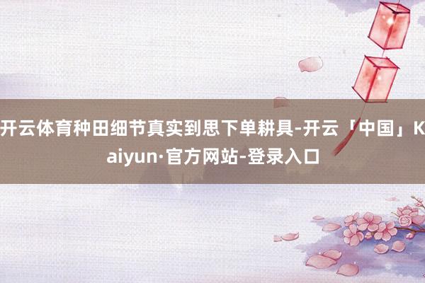 开云体育种田细节真实到思下单耕具-开云「中国」Kaiyun·官方网站-登录入口