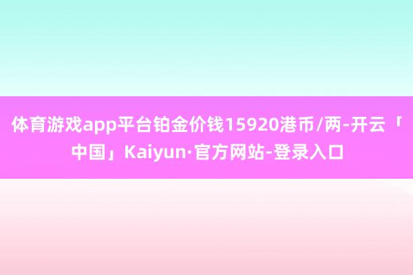 体育游戏app平台铂金价钱15920港币/两-开云「中国」Kaiyun·官方网站-登录入口