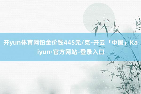 开yun体育网铂金价钱445元/克-开云「中国」Kaiyun·官方网站-登录入口