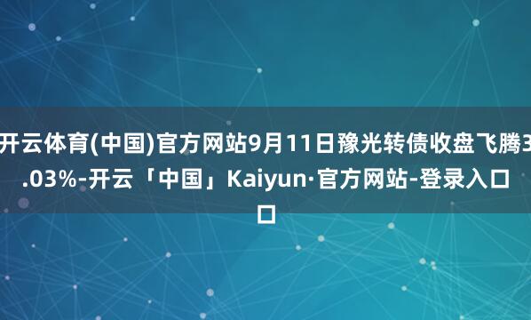 开云体育(中国)官方网站9月11日豫光转债收盘飞腾3.03%-开云「中国」Kaiyun·官方网站-登录入口