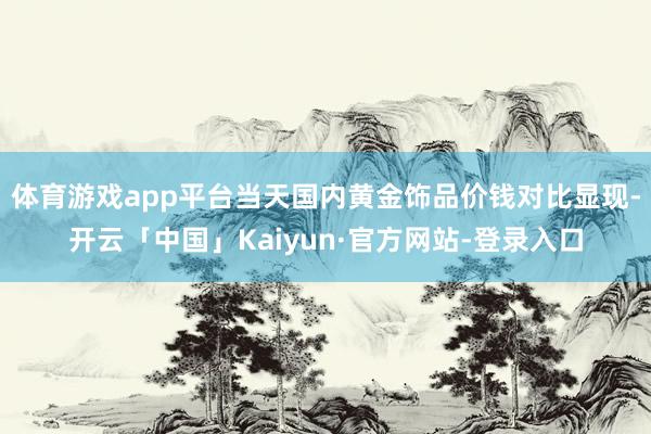 体育游戏app平台当天国内黄金饰品价钱对比显现-开云「中国」Kaiyun·官方网站-登录入口