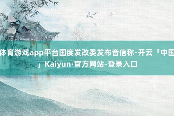 体育游戏app平台国度发改委发布音信称-开云「中国」Kaiyun·官方网站-登录入口