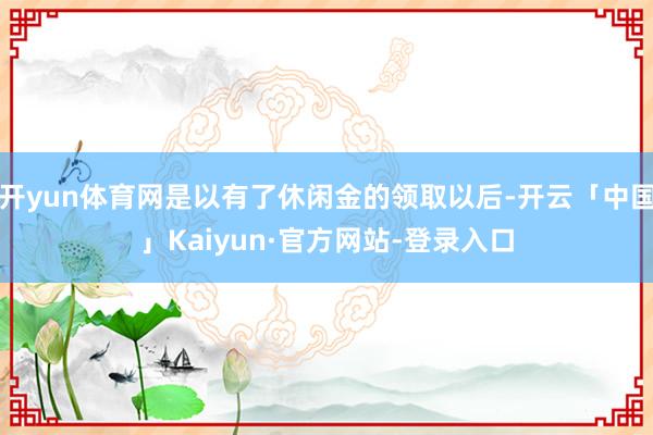 开yun体育网是以有了休闲金的领取以后-开云「中国」Kaiyun·官方网站-登录入口