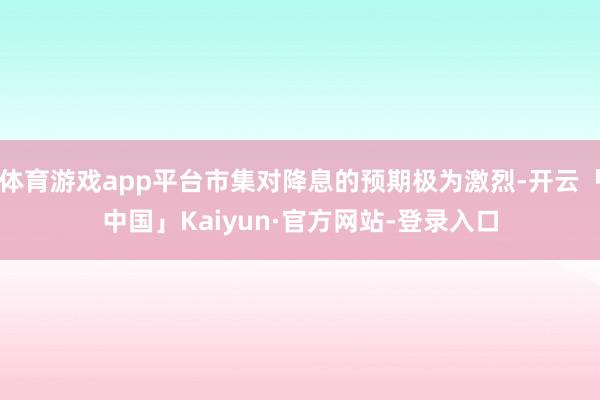体育游戏app平台市集对降息的预期极为激烈-开云「中国」Kaiyun·官方网站-登录入口
