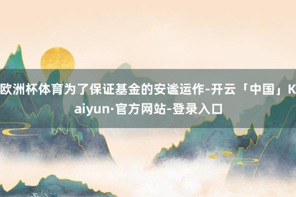 欧洲杯体育为了保证基金的安谧运作-开云「中国」Kaiyun·官方网站-登录入口