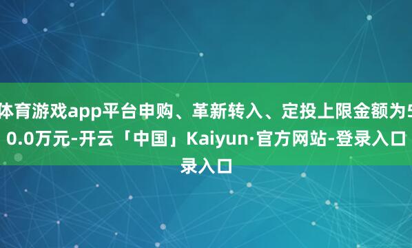 体育游戏app平台申购、革新转入、定投上限金额为50.0万元-开云「中国」Kaiyun·官方网站-登录入口