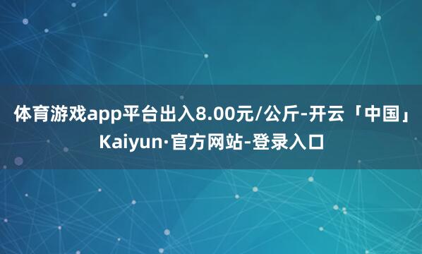 体育游戏app平台出入8.00元/公斤-开云「中国」Kaiyun·官方网站-登录入口