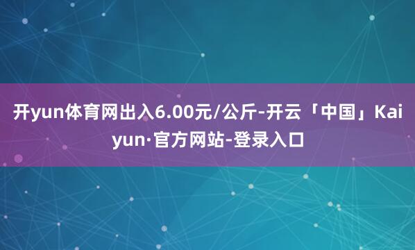 开yun体育网出入6.00元/公斤-开云「中国」Kaiyun·官方网站-登录入口