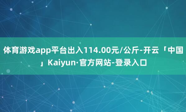 体育游戏app平台出入114.00元/公斤-开云「中国」Kaiyun·官方网站-登录入口