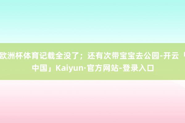 欧洲杯体育记载全没了；还有次带宝宝去公园-开云「中国」Kaiyun·官方网站-登录入口