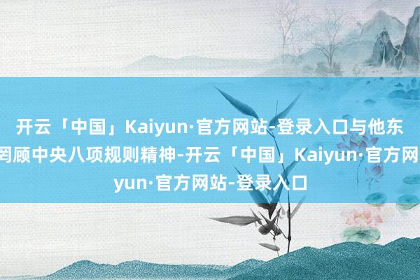 开云「中国」Kaiyun·官方网站-登录入口与他东谈主串供；罔顾中央八项规则精神-开云「中国」Kaiyun·官方网站-登录入口