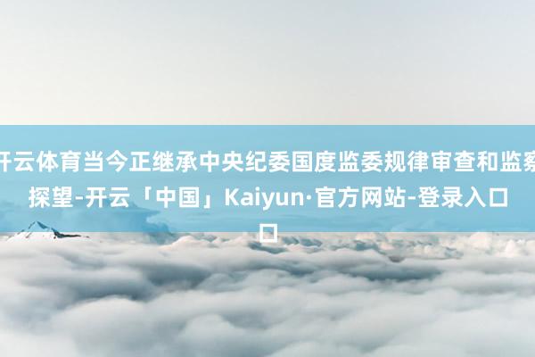 开云体育当今正继承中央纪委国度监委规律审查和监察探望-开云「中国」Kaiyun·官方网站-登录入口