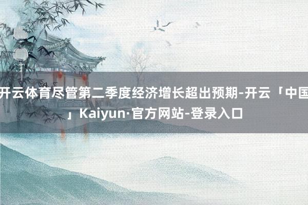 开云体育尽管第二季度经济增长超出预期-开云「中国」Kaiyun·官方网站-登录入口