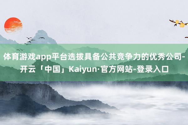 体育游戏app平台选拔具备公共竞争力的优秀公司-开云「中国」Kaiyun·官方网站-登录入口