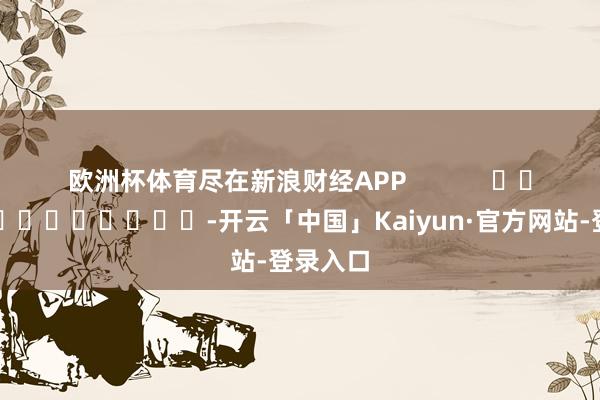 欧洲杯体育尽在新浪财经APP            													-开云「中国」Kaiyun·官方网站-登录入口
