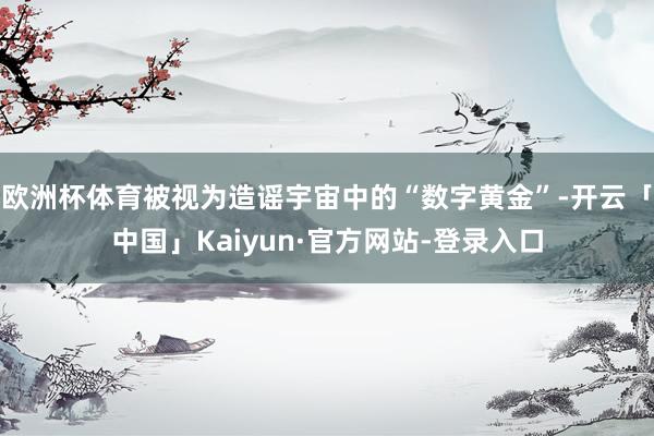 欧洲杯体育被视为造谣宇宙中的“数字黄金”-开云「中国」Kaiyun·官方网站-登录入口