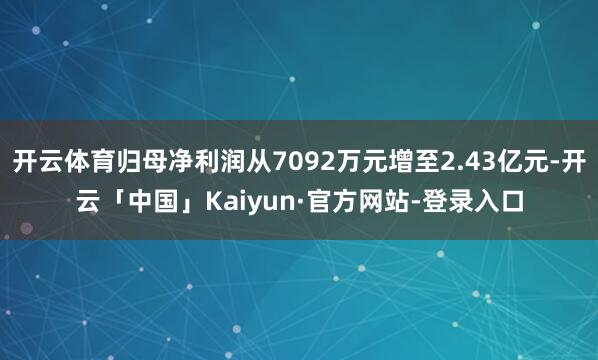 开云体育归母净利润从7092万元增至2.43亿元-开云「中国」Kaiyun·官方网站-登录入口