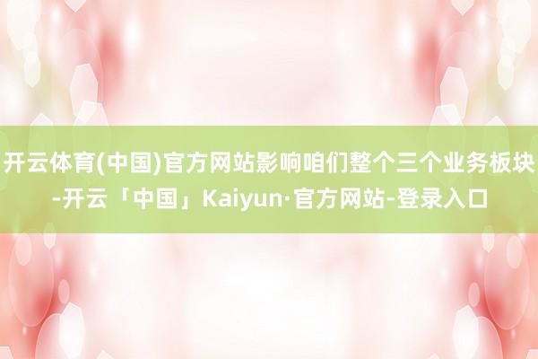 开云体育(中国)官方网站影响咱们整个三个业务板块-开云「中国」Kaiyun·官方网站-登录入口