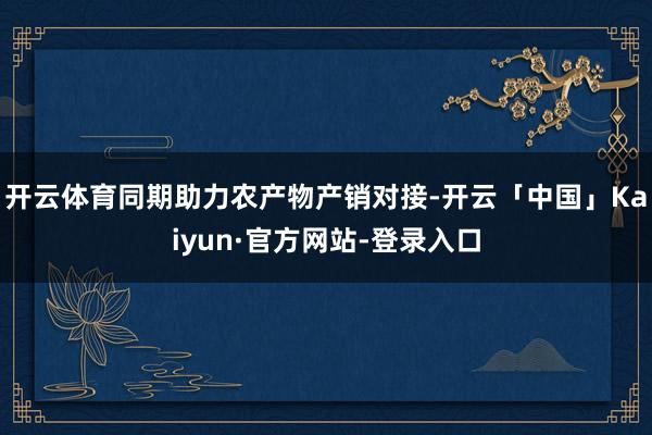 开云体育同期助力农产物产销对接-开云「中国」Kaiyun·官方网站-登录入口