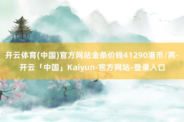 开云体育(中国)官方网站金条价钱41290港币/两-开云「中国」Kaiyun·官方网站-登录入口