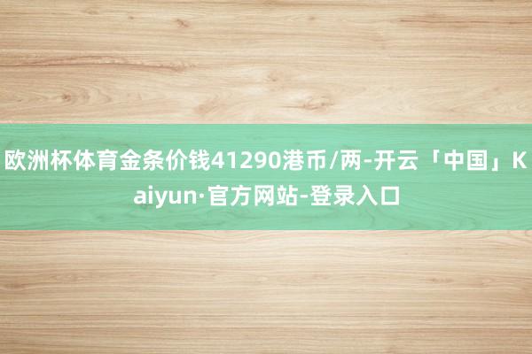 欧洲杯体育金条价钱41290港币/两-开云「中国」Kaiyun·官方网站-登录入口