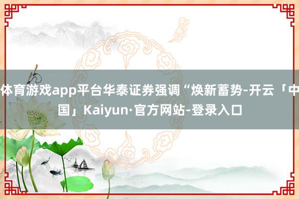 体育游戏app平台华泰证券强调“焕新蓄势-开云「中国」Kaiyun·官方网站-登录入口