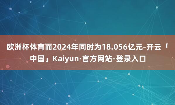 欧洲杯体育而2024年同时为18.056亿元-开云「中国」Kaiyun·官方网站-登录入口