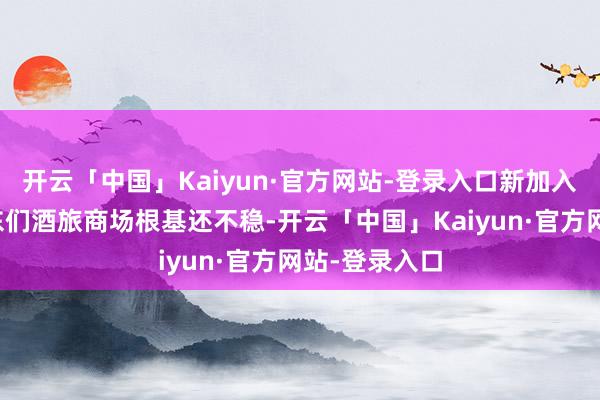 开云「中国」Kaiyun·官方网站-登录入口新加入的抖音、京东们酒旅商场根基还不稳-开云「中国」Kaiyun·官方网站-登录入口