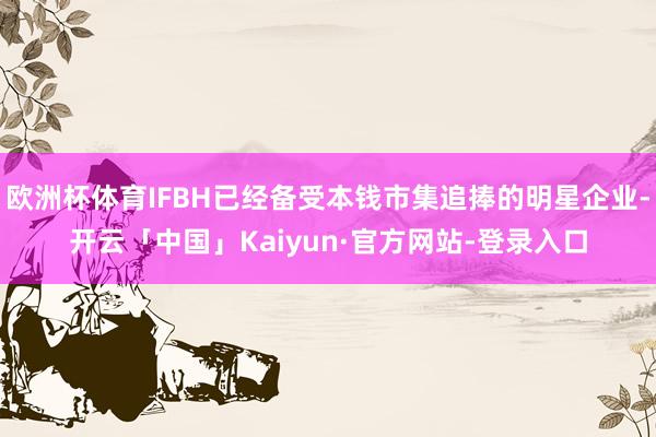 欧洲杯体育IFBH已经备受本钱市集追捧的明星企业-开云「中国」Kaiyun·官方网站-登录入口