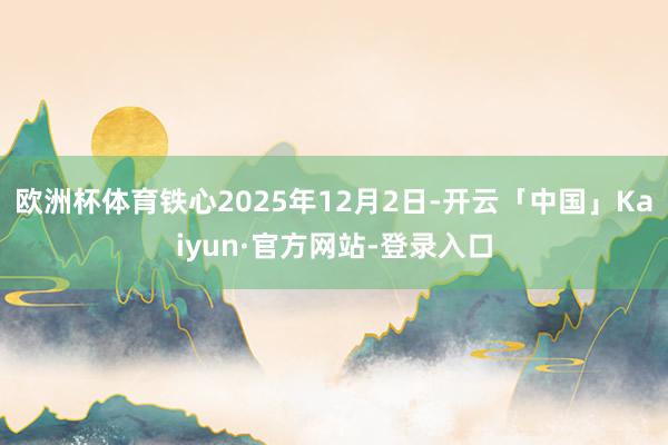欧洲杯体育铁心2025年12月2日-开云「中国」Kaiyun·官方网站-登录入口