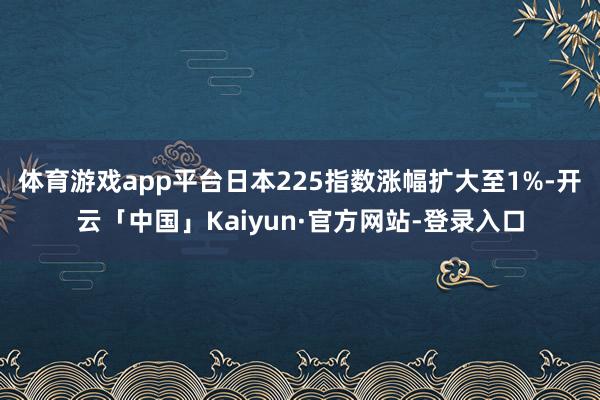 体育游戏app平台日本225指数涨幅扩大至1%-开云「中国」Kaiyun·官方网站-登录入口