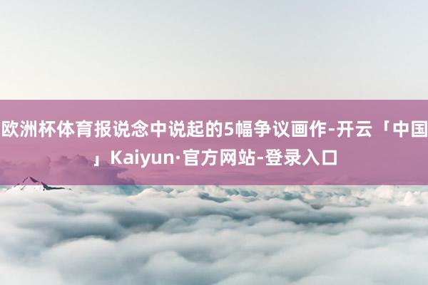 欧洲杯体育报说念中说起的5幅争议画作-开云「中国」Kaiyun·官方网站-登录入口