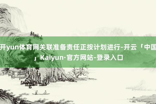 开yun体育网关联准备责任正按计划进行-开云「中国」Kaiyun·官方网站-登录入口