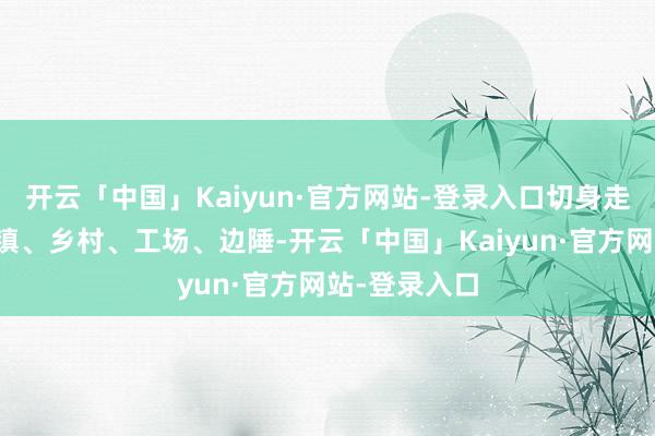 开云「中国」Kaiyun·官方网站-登录入口切身走进中国的城镇、乡村、工场、边陲-开云「中国」Kaiyun·官方网站-登录入口