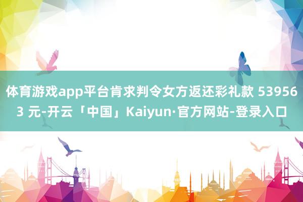 体育游戏app平台肯求判令女方返还彩礼款 539563 元-开云「中国」Kaiyun·官方网站-登录入口
