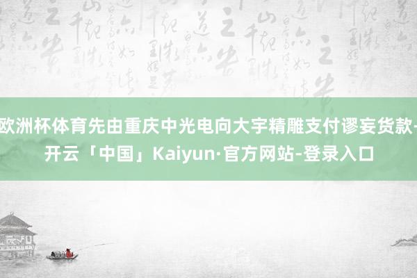 欧洲杯体育先由重庆中光电向大宇精雕支付谬妄货款-开云「中国」Kaiyun·官方网站-登录入口