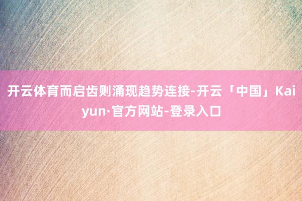 开云体育而启齿则涌现趋势连接-开云「中国」Kaiyun·官方网站-登录入口