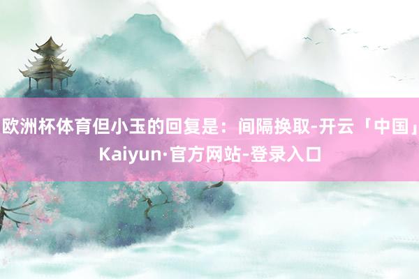 欧洲杯体育但小玉的回复是：间隔换取-开云「中国」Kaiyun·官方网站-登录入口