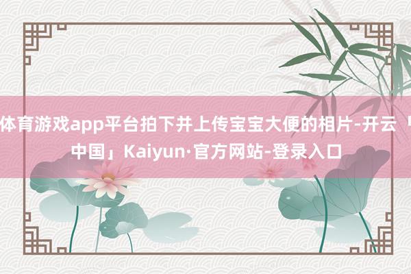 体育游戏app平台拍下并上传宝宝大便的相片-开云「中国」Kaiyun·官方网站-登录入口