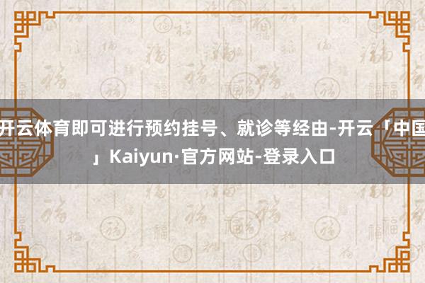 开云体育即可进行预约挂号、就诊等经由-开云「中国」Kaiyun·官方网站-登录入口