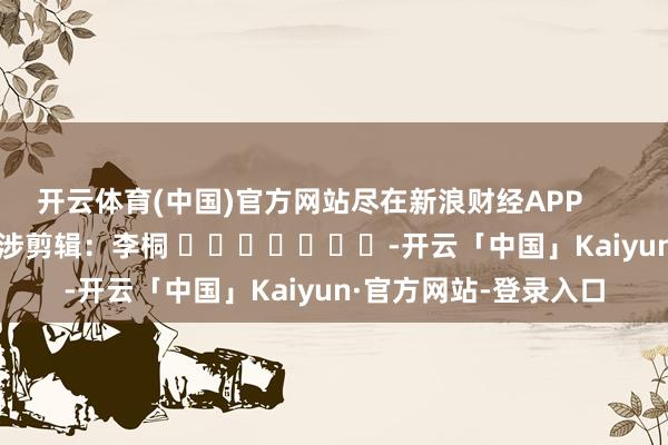 开云体育(中国)官方网站尽在新浪财经APP            						牵涉剪辑：李桐 							-开云「中国」Kaiyun·官方网站-登录入口