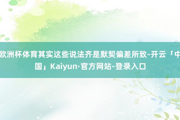 欧洲杯体育其实这些说法齐是默契偏差所致-开云「中国」Kaiyun·官方网站-登录入口