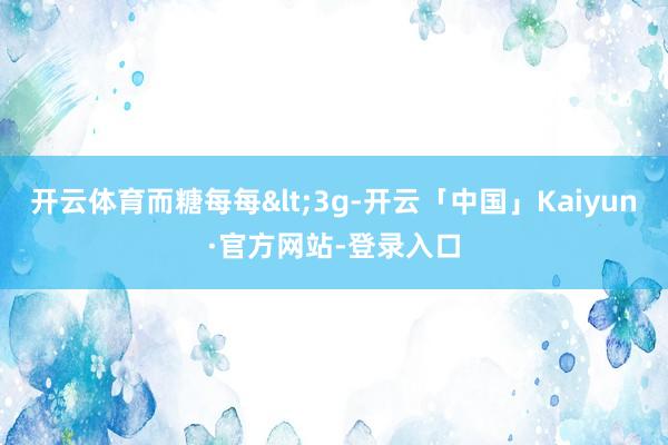 开云体育而糖每每<3g-开云「中国」Kaiyun·官方网站-登录入口